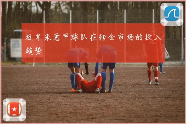 近年来意甲球队在转会市场的投入趋势
