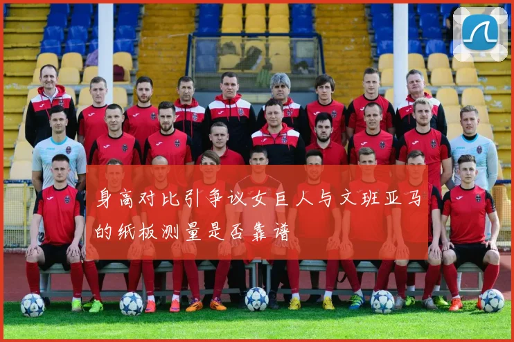 身高对比引争议女巨人与文班亚马的纸板测量是否靠谱