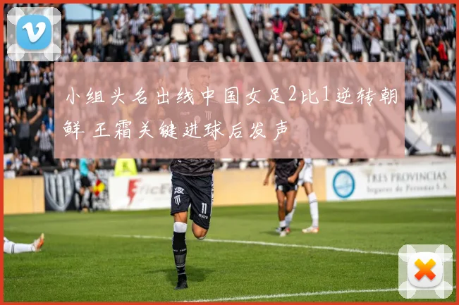 小组头名出线中国女足2比1逆转朝鲜 王霜关键进球后发声