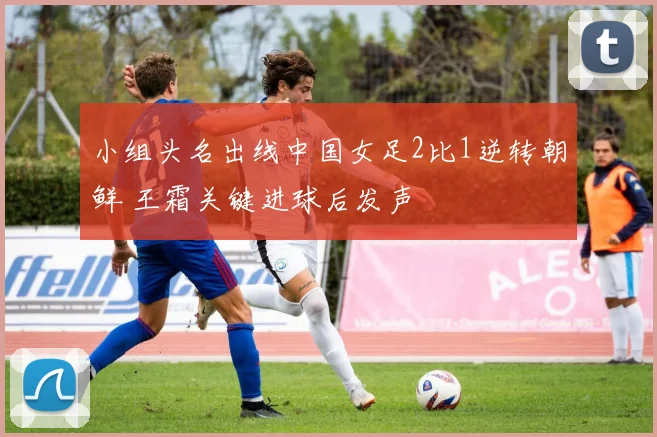 小组头名出线中国女足2比1逆转朝鲜 王霜关键进球后发声