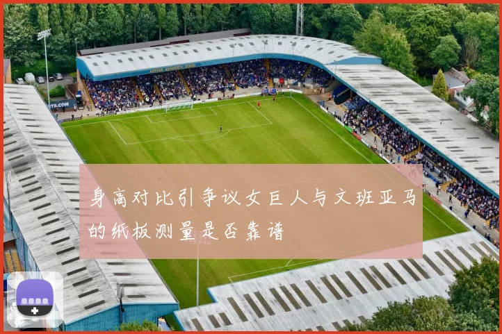 身高对比引争议女巨人与文班亚马的纸板测量是否靠谱